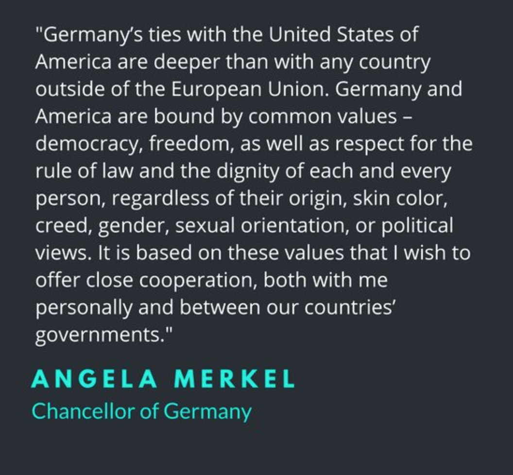 a statement from Angela Merkel, Chancellor of Germany. It reads: Germany's ties with the United States of American are deeper than with any country outside of the European Union. Germany and America are bound by common values - democracy, freedom, as well as respect for the rule of law and the dignity of each and every person, regardless of their origin, skin color, creed, gender, sexual orientation, or political views. It is based on these values that I wish to offer close cooperation, both with me personally and between our countries' governments.