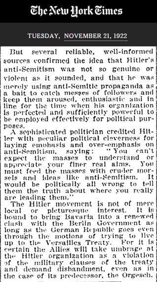 a screenshot of the new york times archive from tuesday, november 21st, 1922. the text reads: 'But several reliable, well-informed sources confirmed the idea that Hitler's anti-Semitism was not so genuine or violent as it sounded, and that he was merely using anti-Semitic propaganda as a bait to catch masses of followers and keep them aroused, enthusiastic and in line for the time when his organization is perfected and sufficiently powerful to be employed effectively for political purposes. A sophisticated politician credited Hitler with peculiar political cleverness for laying emphasis and over-emphasis on anti-Semitism, saying: You can't expect the masses to understand or appreciate your finer real aims. You must feed the masses with cruder morsels and ideas like anti-Semitism. It would be politically all wrong to tell them the truth about where you are really leading them. The Hitler movement is not of mere local or picturesque interest. IT is bound to bring Bavaria into a renewed clash with the Berlin Government as long as the German Republic goes even through the motions of trying to live up to the Versailles Treaty. For it is certain the Allies will take umbrage at the Hitler organization as a violation of the military clauses of the treaty and demand disbandment, even as in the case of its predecessor, the Orgesch.'