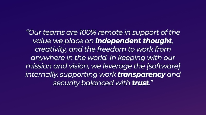 Our teams are 100% remote in support of the value we place on independent thought, creativity, and the freedom to work from anywhere in the world. In keeping with our mission and vision, we leverage the [software] internally, supporting work transparency and security balanced with trust.